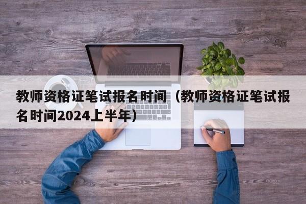 教师资格证笔试报名时间（教师资格证笔试报名时间2024上半年）