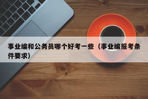 事业编和公务员哪个好考一些（事业编报考条件要求）