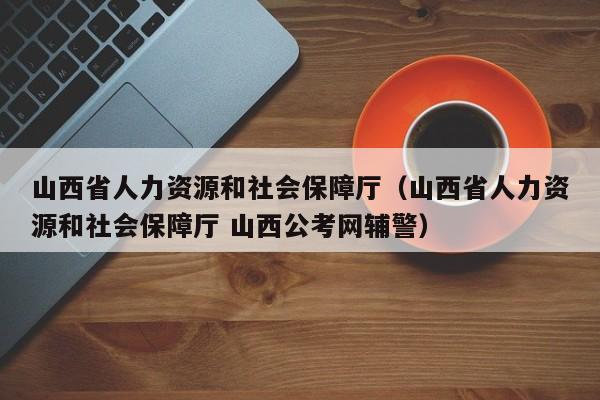 山西省人力资源和社会保障厅（山西省人力资源和社会保障厅 山西公考网辅警）