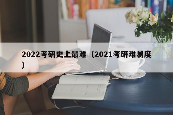 2022考研史上最难（2021考研难易度）