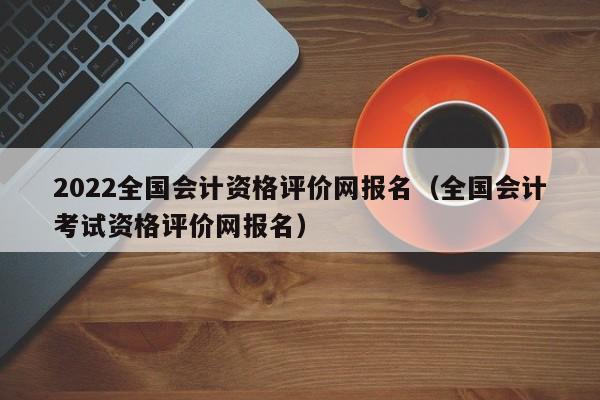2022全国会计资格评价网报名（全国会计考试资格评价网报名）