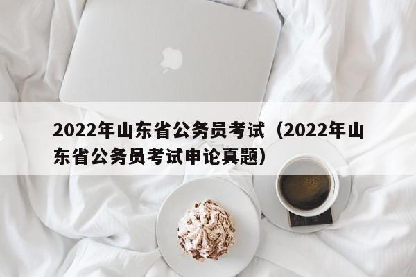 2022年山东省公务员考试（2022年山东省公务员考试申论真题）