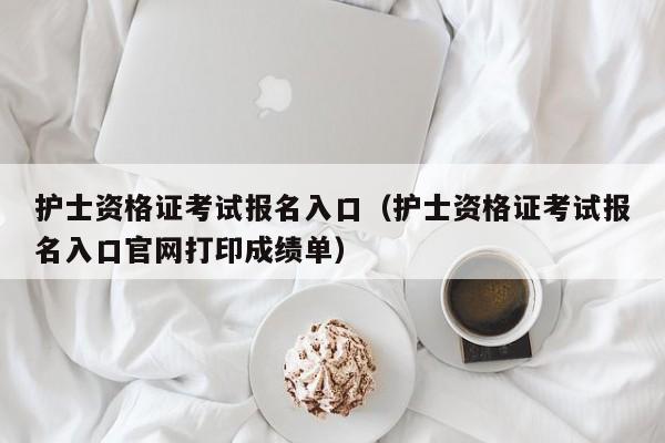 护士资格证考试报名入口（护士资格证考试报名入口官网打印成绩单）