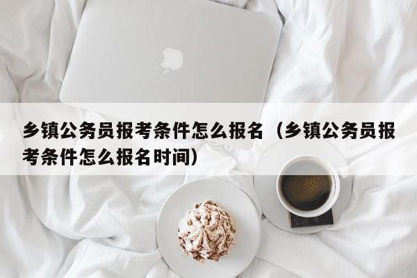 乡镇公务员报考条件怎么报名（乡镇公务员报考条件怎么报名时间）