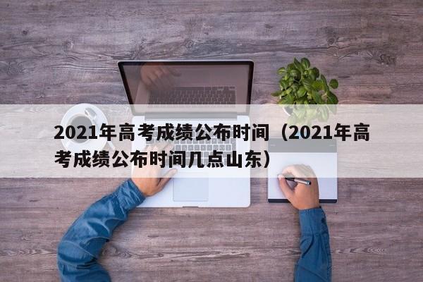 2021年高考成绩公布时间（2021年高考成绩公布时间几点山东）