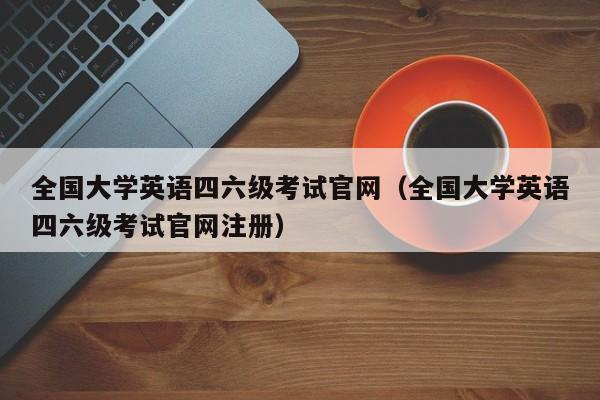 全国大学英语四六级考试官网（全国大学英语四六级考试官网注册）